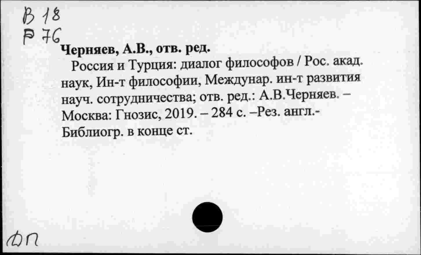 ﻿Черняев, А.В., отв. ред.
Россия и Турция: диалог философов / Рос. акад, наук, Ин-т философии, Междунар. ин-т развития науч, сотрудничества; отв. ред.: А.В.Черняев. — Москва: Гнозис, 2019. — 284 с. —Рез. англ.-Библиогр. в конце ст.
ЛП